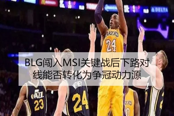 BLG闯入MSI关键战后下路对线能否转化为争冠动力源 - jiuyou game