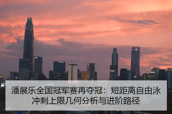 潘展乐全国冠军赛再夺冠：短距离自由泳冲刺上限几何分析与进阶路径