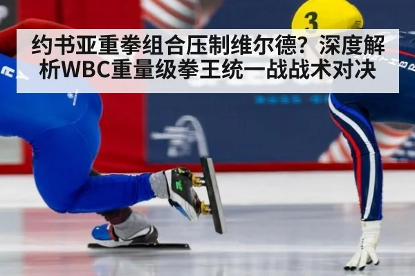 约书亚重拳组合压制维尔德?深度解析WBC重量级拳王统一战战术对决