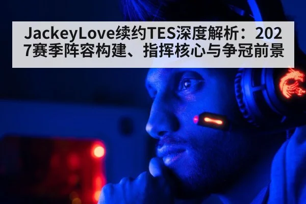 JackeyLove续约TES深度解析:2027赛季阵容构建、指挥核心与争冠前景