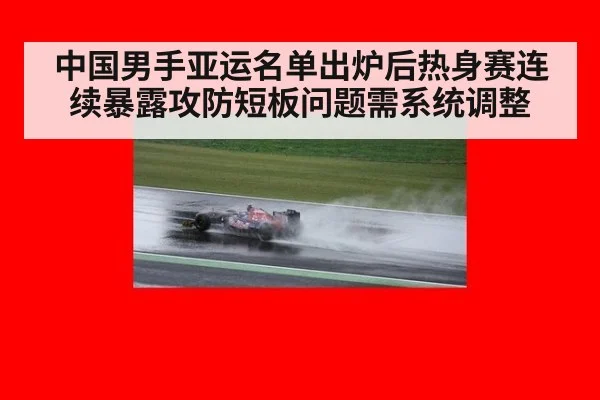中国男手亚运名单出炉后热身赛连续暴露攻防短板问题需系统调整